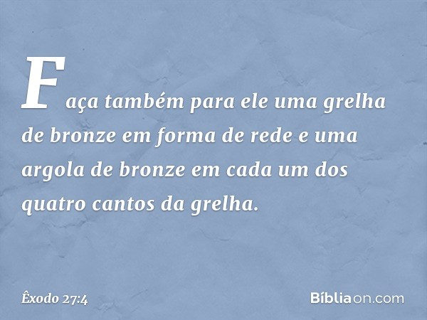 Faça também para ele uma grelha de bronze em forma de rede e uma argola de bronze em cada um dos quatro cantos da grelha. -- Êxodo 27:4