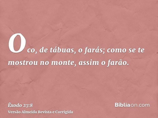 Oco, de tábuas, o farás; como se te mostrou no monte, assim o farão.