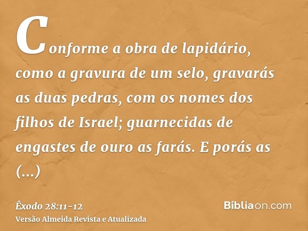 Conforme a obra de lapidário, como a gravura de um selo, gravarás as duas pedras, com os nomes dos filhos de Israel; guarnecidas de engastes de ouro as farás.E 