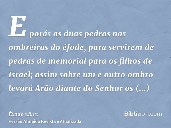 E porás as duas pedras nas ombreiras do éfode, para servirem de pedras de memorial para os filhos de Israel; assim sobre um e outro ombro levará Arão diante do 