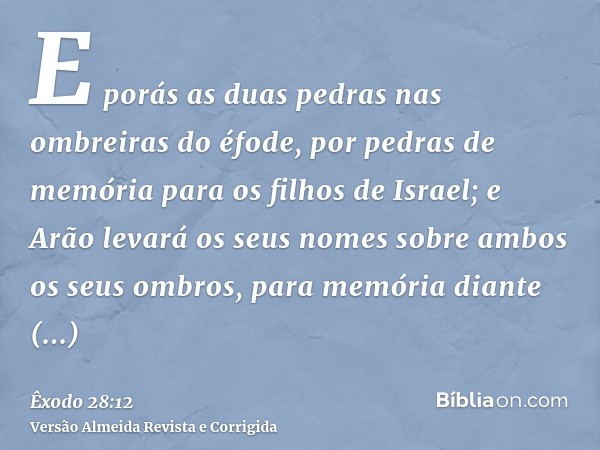 E porás as duas pedras nas ombreiras do éfode, por pedras de memória para os filhos de Israel; e Arão levará os seus nomes sobre ambos os seus ombros, para memó