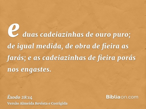 e duas cadeiazinhas de ouro puro; de igual medida, de obra de fieira as farás; e as cadeiazinhas de fieira porás nos engastes.