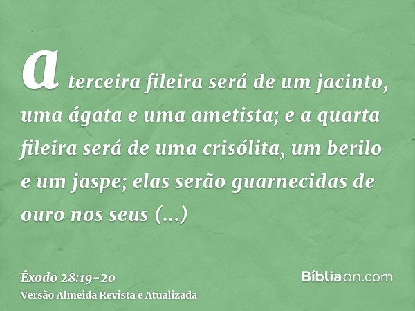 a terceira fileira será de um jacinto, uma ágata e uma ametista;e a quarta fileira será de uma crisólita, um berilo e um jaspe; elas serão guarnecidas de ouro n