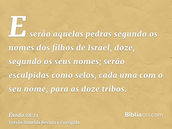E serão aquelas pedras segundo os nomes dos filhos de Israel, doze, segundo os seus nomes; serão esculpidas como selos, cada uma com o seu nome, para as doze tr
