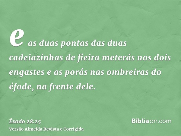 e as duas pontas das duas cadeiazinhas de fieira meterás nos dois engastes e as porás nas ombreiras do éfode, na frente dele.