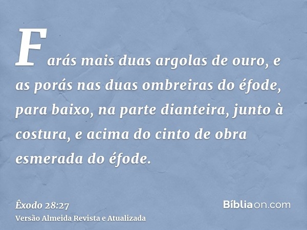 Farás mais duas argolas de ouro, e as porás nas duas ombreiras do éfode, para baixo, na parte dianteira, junto à costura, e acima do cinto de obra esmerada do é