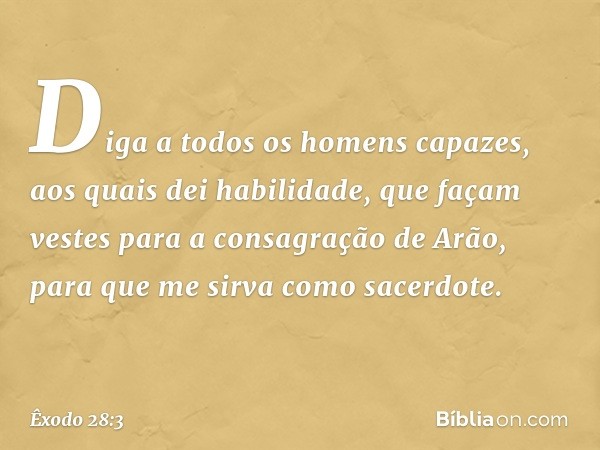 Diga a todos os homens capazes, aos quais dei habilidade, que façam vestes para a consagração de Arão, para que me sirva como sacerdote. -- Êxodo 28:3