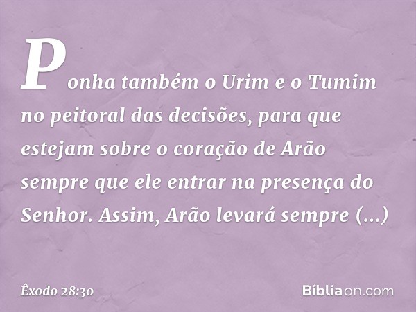 Po­nha também o Urim e o Tumim no peitoral das decisões, para que estejam sobre o coração de Arão sempre que ele entrar na presença do Senhor. Assim, Arão levar