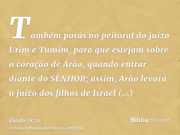 Também porás no peitoral do juízo Urim e Tumim, para que estejam sobre o coração de Arão, quando entrar diante do SENHOR; assim, Arão levará o juízo dos filhos 