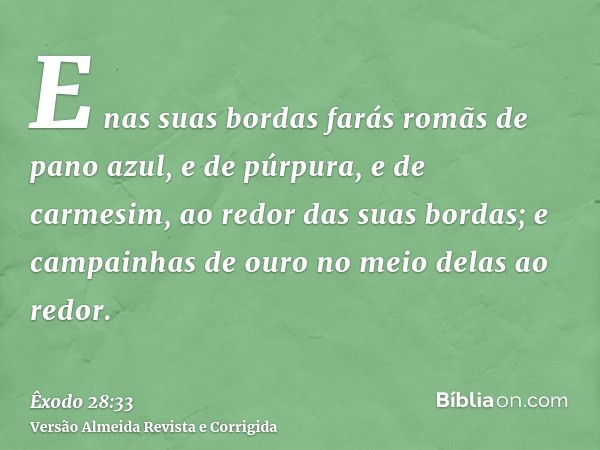 E nas suas bordas farás romãs de pano azul, e de púrpura, e de carmesim, ao redor das suas bordas; e campainhas de ouro no meio delas ao redor.