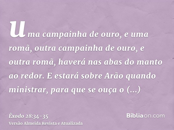 uma campainha de ouro, e uma romã, outra campainha de ouro, e outra romã, haverá nas abas do manto ao redor.E estará sobre Arão quando ministrar, para que se ou