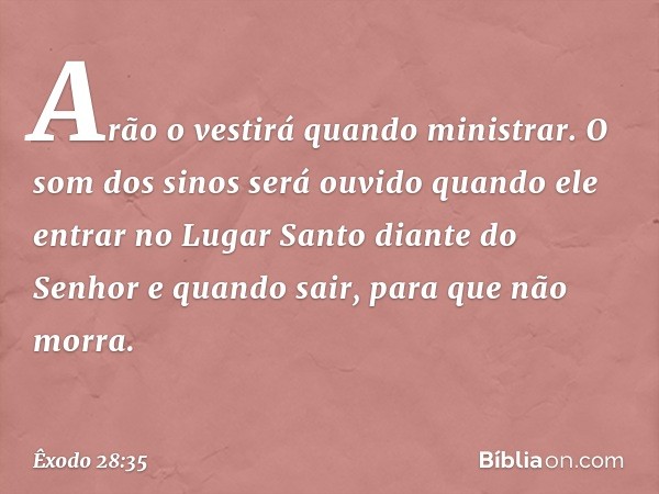 Arão o vestirá quan­do ministrar. O som dos sinos será ouvido quando ele entrar no Lugar Santo diante do Senhor e quando sair, para que não morra. -- Êxodo 28:3