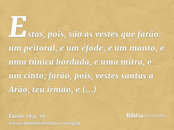 Estas, pois, são as vestes que farão: um peitoral, e um éfode, e um manto, e uma túnica bordada, e uma mitra, e um cinto; farão, pois, vestes santas a Arão, teu