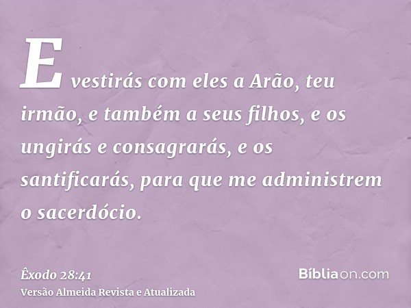 E vestirás com eles a Arão, teu irmão, e também a seus filhos, e os ungirás e consagrarás, e os santificarás, para que me administrem o sacerdócio.