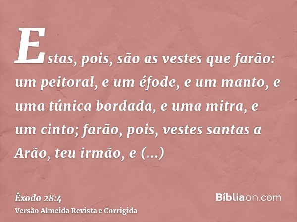Estas, pois, são as vestes que farão: um peitoral, e um éfode, e um manto, e uma túnica bordada, e uma mitra, e um cinto; farão, pois, vestes santas a Arão, teu