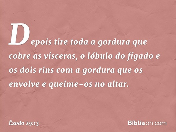 De­pois tire toda a gordura que cobre as vísce­ras, o lóbulo do fígado e os dois rins com a gordura que os envolve e queime-os no altar. -- Êxodo 29:13