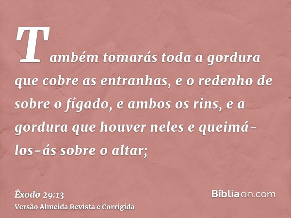 Também tomarás toda a gordura que cobre as entranhas, e o redenho de sobre o fígado, e ambos os rins, e a gordura que houver neles e queimá-los-ás sobre o altar