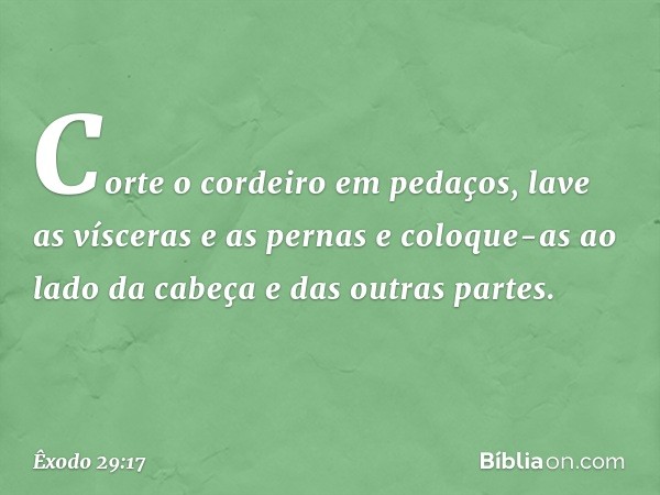 Corte o cordeiro em peda­ços, lave as vísceras e as pernas e coloque-as ao lado da cabeça e das outras partes. -- Êxodo 29:17