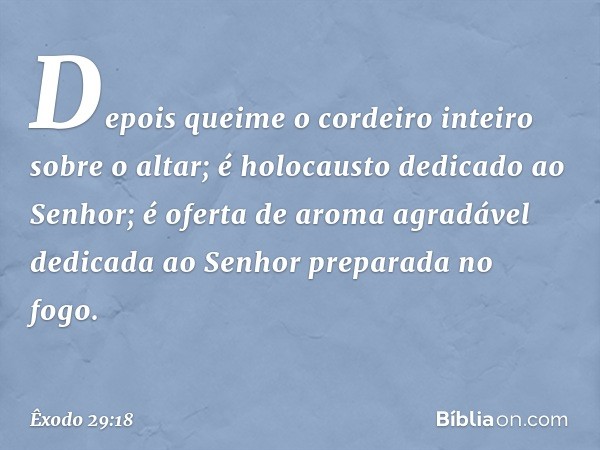 Depois queime o cordeiro inteiro sobre o altar; é holocausto dedicado ao Senhor; é ofer­ta de aroma agradável dedicada ao Senhor preparada no fogo. -- Êxodo 29: