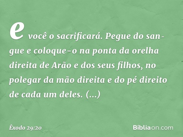 e você o sacrificará. Pegue do san­gue e coloque-o na ponta da orelha direita de Arão e dos seus filhos, no polegar da mão direi­ta e do pé direito de cada um d