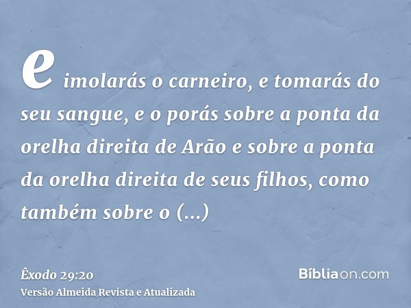 e imolarás o carneiro, e tomarás do seu sangue, e o porás sobre a ponta da orelha direita de Arão e sobre a ponta da orelha direita de seus filhos, como também 