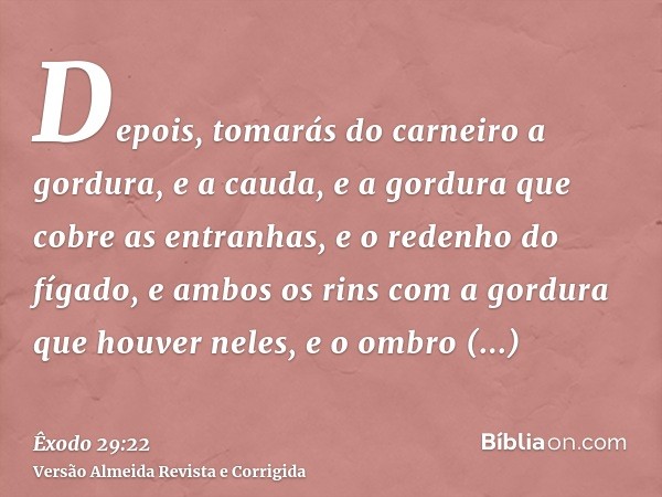 Depois, tomarás do carneiro a gordura, e a cauda, e a gordura que cobre as entranhas, e o redenho do fígado, e ambos os rins com a gordura que houver neles, e o