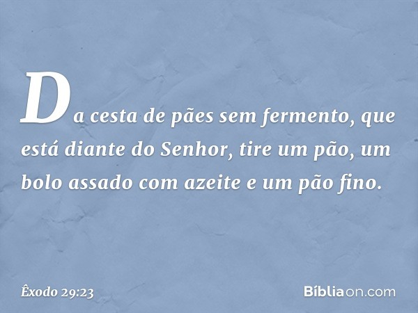 Da cesta de pães sem fermento, que está diante do Senhor, tire um pão, um bolo assado com azei­te e um pão fino. -- Êxodo 29:23