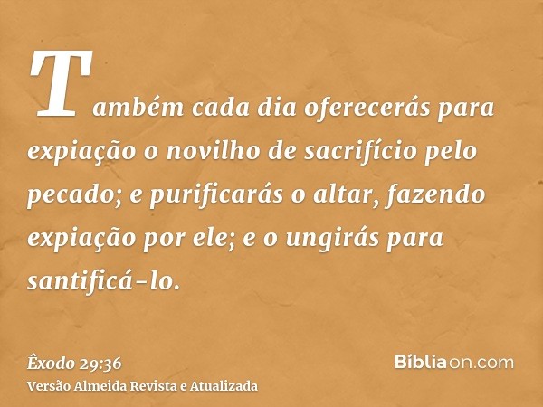 Também cada dia oferecerás para expiação o novilho de sacrifício pelo pecado; e purificarás o altar, fazendo expiação por ele; e o ungirás para santificá-lo.