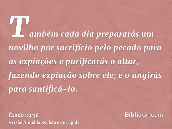 Também cada dia prepararás um novilho por sacrifício pelo pecado para as expiações e purificarás o altar, fazendo expiação sobre ele; e o ungirás para santificá