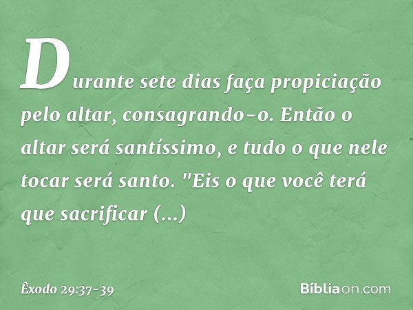 Durante sete dias faça propi­ciação pelo altar, consagrando-o. Então o altar será santíssimo, e tudo o que nele tocar será santo. "Eis o que você terá que sacri