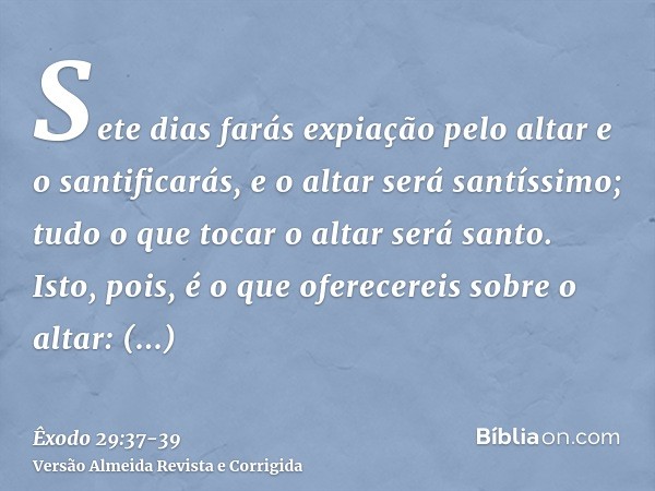 Sete dias farás expiação pelo altar e o santificarás, e o altar será santíssimo; tudo o que tocar o altar será santo.Isto, pois, é o que oferecereis sobre o alt