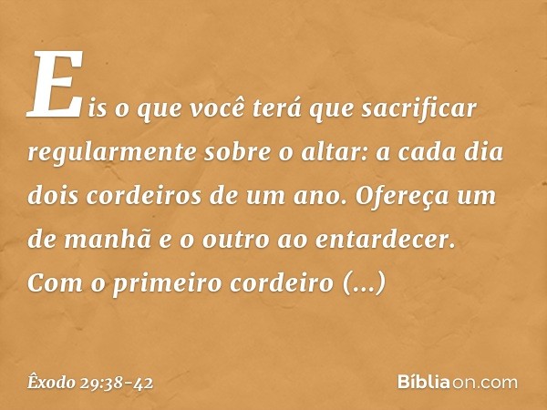 "Eis o que você terá que sacrificar regularmente sobre o altar: a cada dia dois cordeiros de um ano. Ofereça um de manhã e o outro ao entardecer. Com o primeir