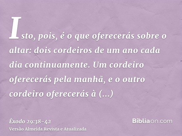 Isto, pois, é o que oferecerás sobre o altar: dois cordeiros de um ano cada dia continuamente.Um cordeiro oferecerás pela manhã, e o outro cordeiro oferecerás à