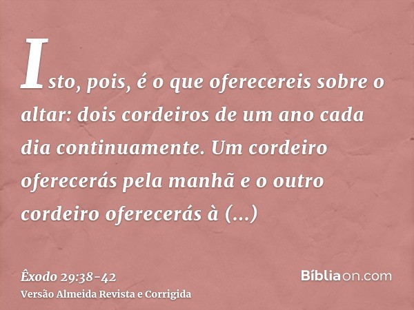 Isto, pois, é o que oferecereis sobre o altar: dois cordeiros de um ano cada dia continuamente.Um cordeiro oferecerás pela manhã e o outro cordeiro oferecerás à