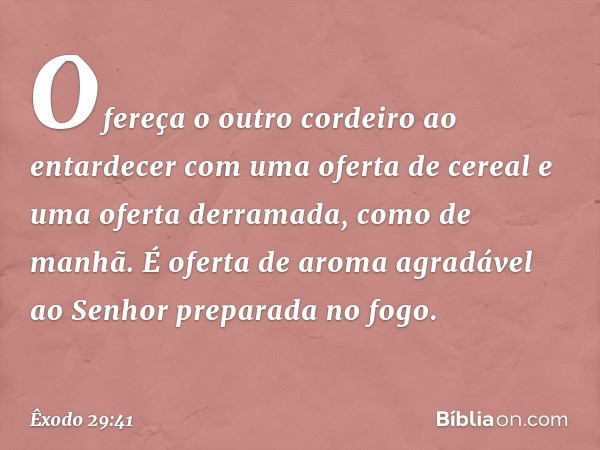 Ofereça o outro cordeiro ao entardecer com uma oferta de cereal e uma oferta derramada, como de manhã. É oferta de aroma agradável ao Senhor preparada no fogo. 