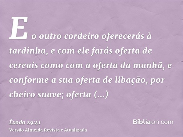 E o outro cordeiro oferecerás à tardinha, e com ele farás oferta de cereais como com a oferta da manhã, e conforme a sua oferta de libação, por cheiro suave; of