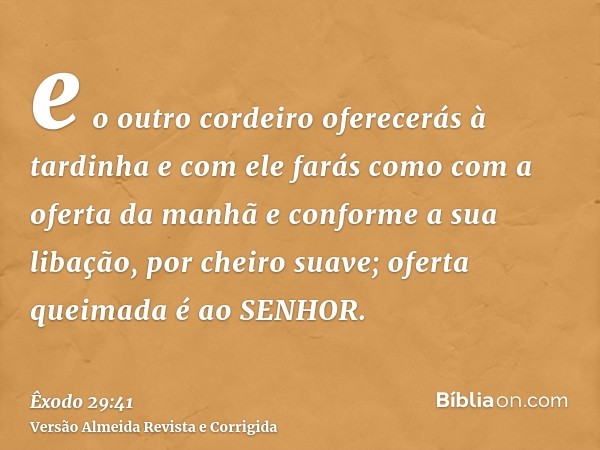e o outro cordeiro oferecerás à tardinha e com ele farás como com a oferta da manhã e conforme a sua libação, por cheiro suave; oferta queimada é ao SENHOR.