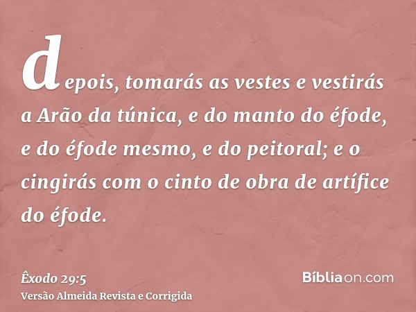 depois, tomarás as vestes e vestirás a Arão da túnica, e do manto do éfode, e do éfode mesmo, e do peitoral; e o cingirás com o cinto de obra de artífice do éfo