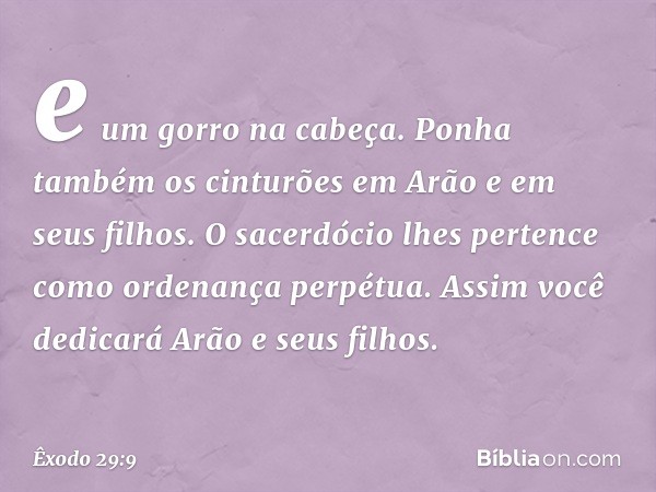 e um gorro na cabeça. Ponha também os cinturões em Arão e em seus filhos. O sacerdó­cio lhes pertence como ordenança perpétua. Assim você dedicará Arão e seus f