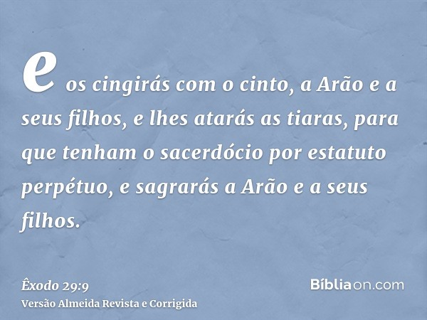 e os cingirás com o cinto, a Arão e a seus filhos, e lhes atarás as tiaras, para que tenham o sacerdócio por estatuto perpétuo, e sagrarás a Arão e a seus filho