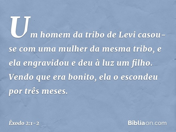 Um homem da tribo de Levi casou-se com uma mulher da mesma tribo, e ela engra­vidou e deu à luz um filho. Vendo que era boni­to, ela o escondeu por três meses. 