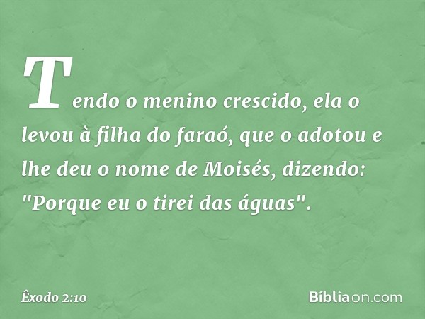 Tendo o menino crescido, ela o levou à filha do faraó, que o adotou e lhe deu o nome de Moisés, dizendo: "Porque eu o tirei das águas". -- Êxodo 2:10