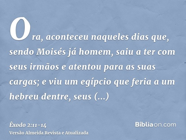 Ora, aconteceu naqueles dias que, sendo Moisés já homem, saiu a ter com seus irmãos e atentou para as suas cargas; e viu um egípcio que feria a um hebreu dentre