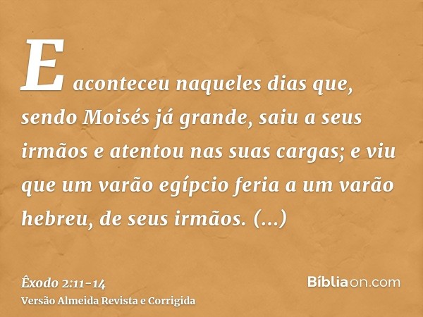 E aconteceu naqueles dias que, sendo Moisés já grande, saiu a seus irmãos e atentou nas suas cargas; e viu que um varão egípcio feria a um varão hebreu, de seus