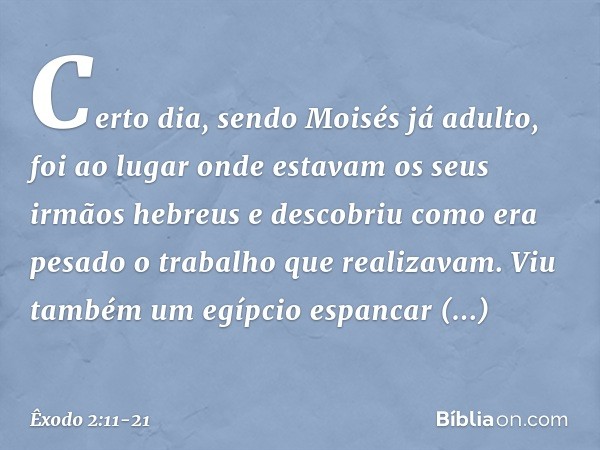 Certo dia, sendo Moisés já adulto, foi ao lugar onde estavam os seus irmãos hebreus e descobriu como era pesado o trabalho que realizavam. Viu também um egípcio