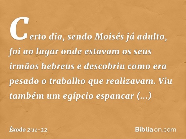 Certo dia, sendo Moisés já adulto, foi ao lugar onde estavam os seus irmãos hebreus e descobriu como era pesado o trabalho que realizavam. Viu também um egípcio