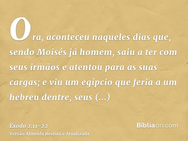 Ora, aconteceu naqueles dias que, sendo Moisés já homem, saiu a ter com seus irmãos e atentou para as suas cargas; e viu um egípcio que feria a um hebreu dentre