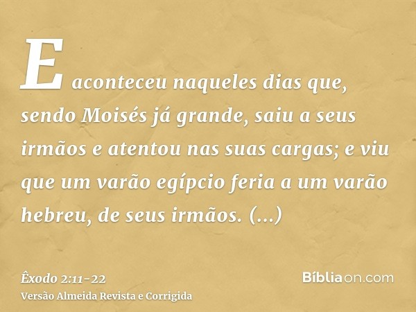 E aconteceu naqueles dias que, sendo Moisés já grande, saiu a seus irmãos e atentou nas suas cargas; e viu que um varão egípcio feria a um varão hebreu, de seus