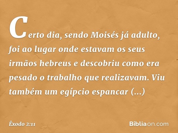 Certo dia, sendo Moisés já adulto, foi ao lugar onde estavam os seus irmãos hebreus e descobriu como era pesado o trabalho que realizavam. Viu também um egípcio