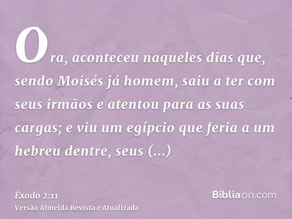 Ora, aconteceu naqueles dias que, sendo Moisés já homem, saiu a ter com seus irmãos e atentou para as suas cargas; e viu um egípcio que feria a um hebreu dentre